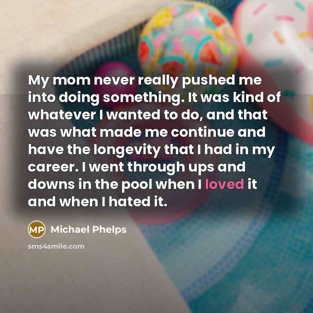“My mom never really pushed me into doing something. It was kind of whatever I wanted to do, and that was what made me continue and have the longevity that I had in my career. I went through ups and downs in the pool when I loved it and when I hated it.” quote by Michael Phelps