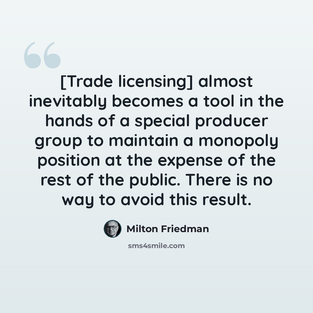 “[Trade licensing] almost inevitably becomes a tool in the hands of a special producer group to maintain a monopoly position at the expense of the rest of the public. There is no way to avoid this result.” quote by Milton Friedman