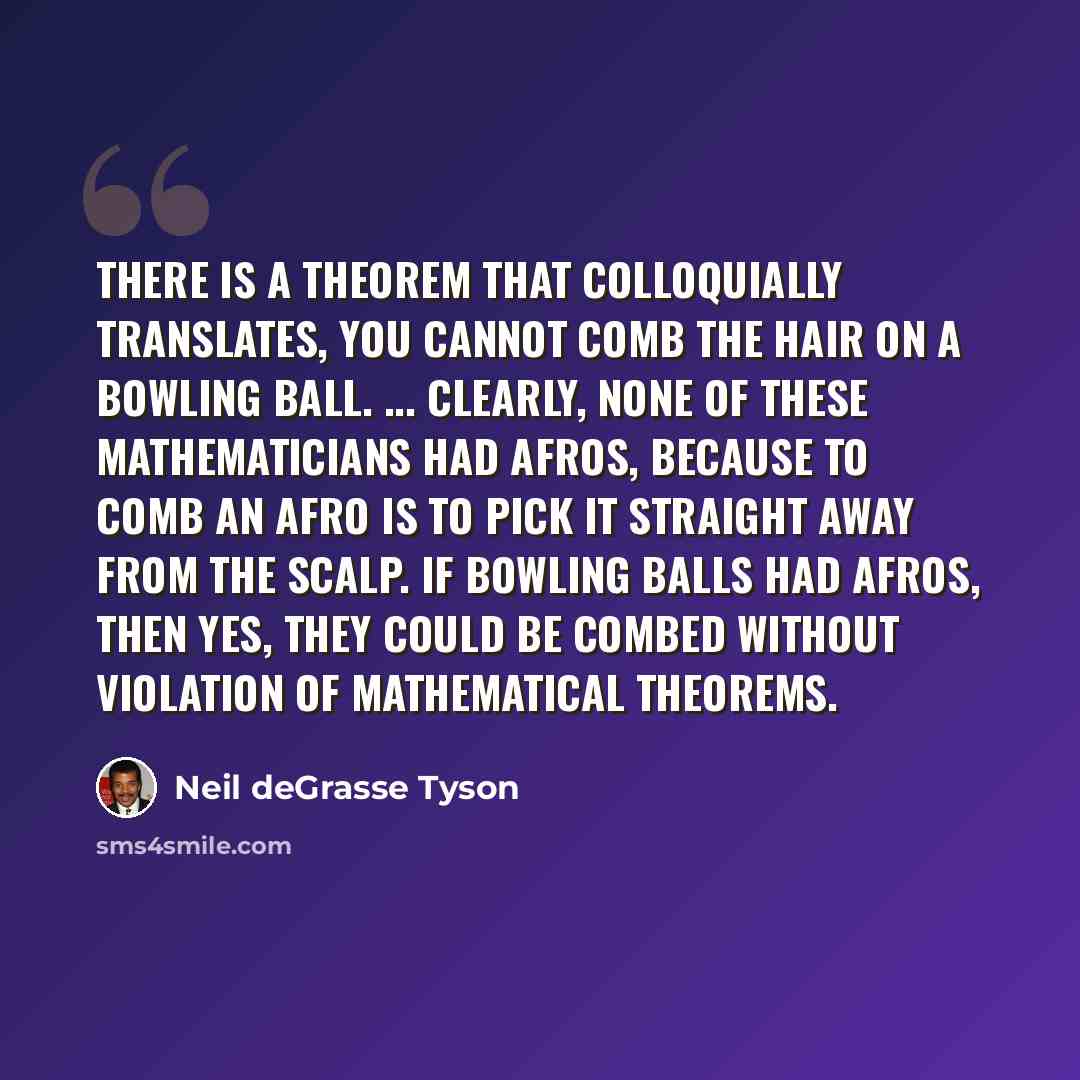 “There is a theorem that colloquially translates, You cannot comb the hair on a bowling ball. ... Clearly, none of these mathematicians had Afros, because to comb an Afro is to pick it straight away from the scalp. If bowling balls had Afros, then yes, they could be combed without violation of…” quote by Neil deGrasse Tyson