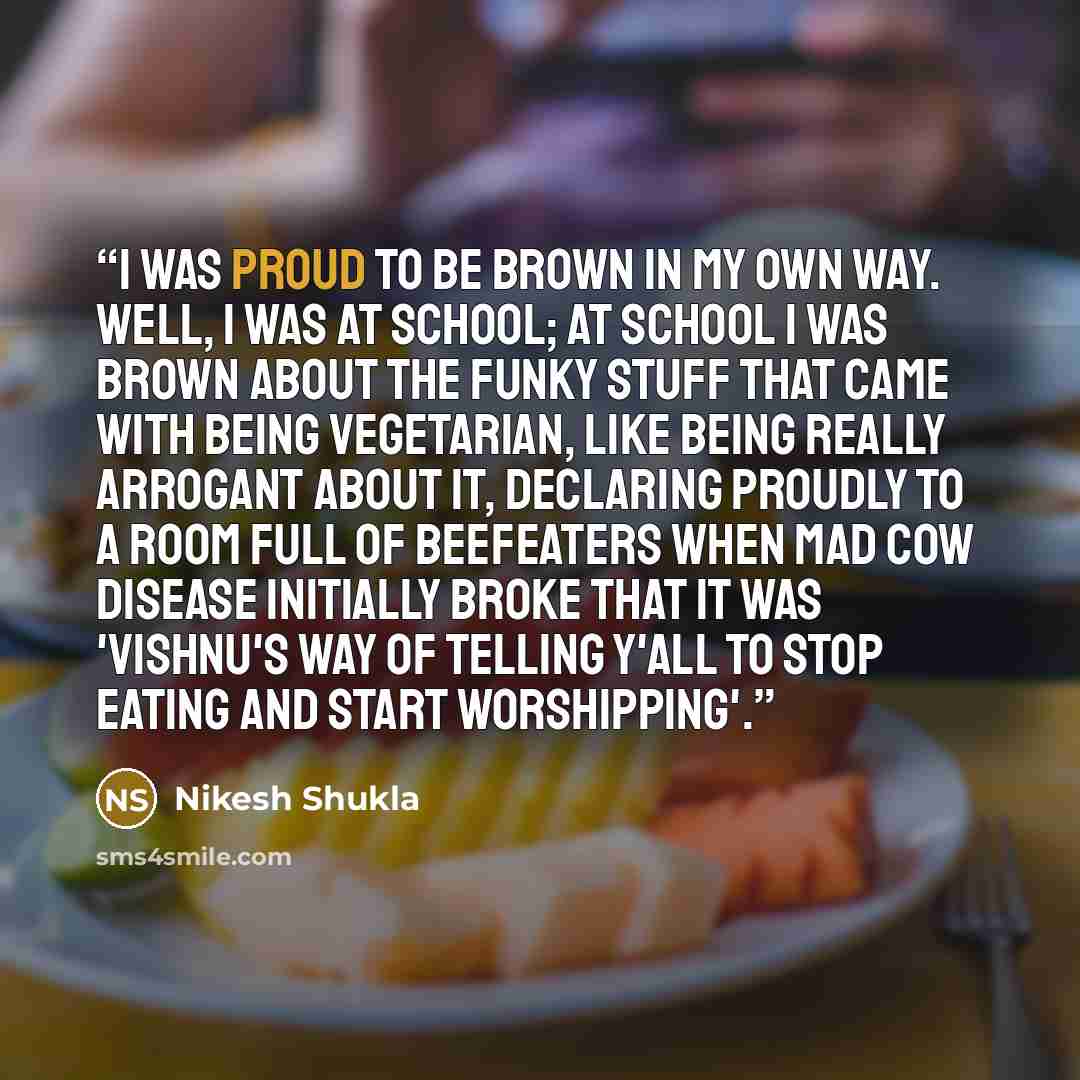“I was proud to be brown in my own way. Well, I was at school; at school I was brown about the funky stuff that came with being vegetarian, like being really arrogant about it, declaring proudly to a room full of beefeaters when Mad Cow disease initially broke that it was 'Vishnu's way of telling…” quote by Nikesh Shukla