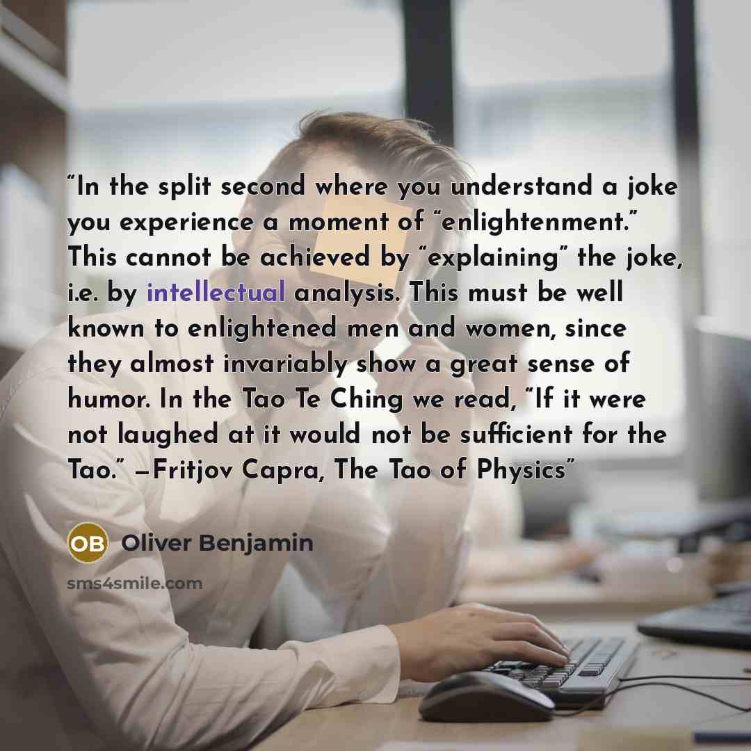 “In the split second where you understand a joke you experience a moment of “enlightenment.” This cannot be achieved by “explaining” the joke, i.e. by intellectual analysis. This must be well known to enlightened men and women, since they almost invariably show a great sense of humor. In the Tao Te…” quote by Oliver Benjamin