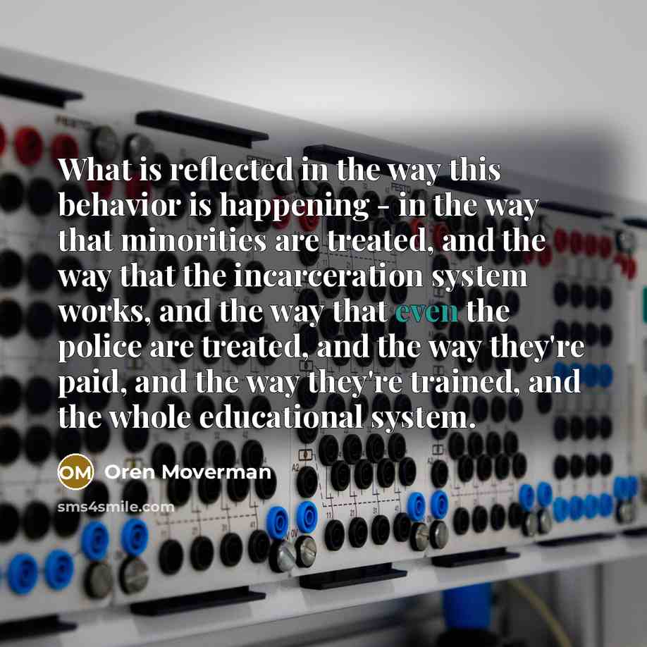“What is reflected in the way this behavior is happening - in the way that minorities are treated, and the way that the incarceration system works, and the way that even the police are treated, and the way they're paid, and the way they're trained, and the whole educational system.” quote by Oren Moverman