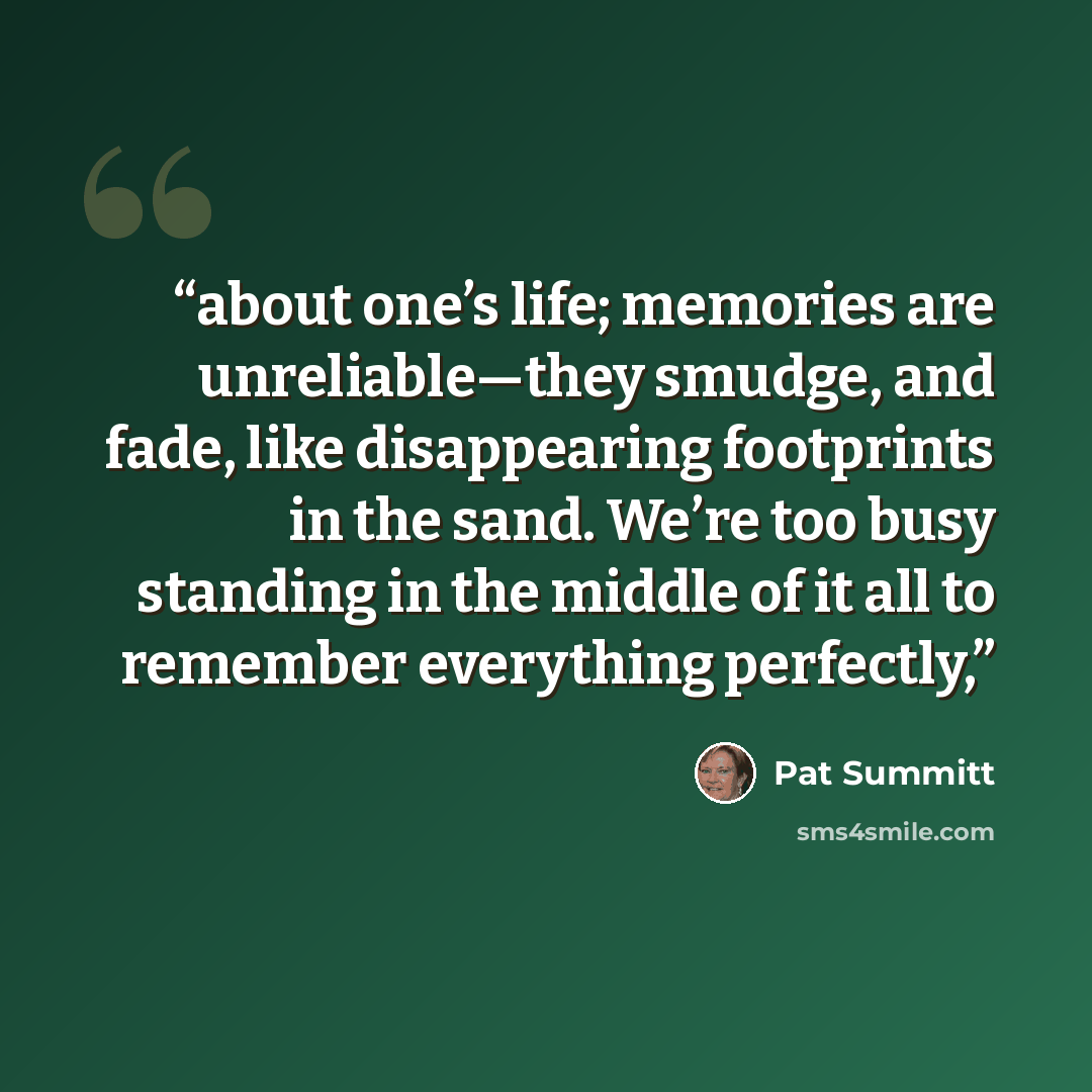 “about one’s life; memories are unreliable—they smudge, and fade, like disappearing footprints in the sand. We’re too busy standing in the middle of it all to remember everything perfectly,” quote by Pat Summitt
