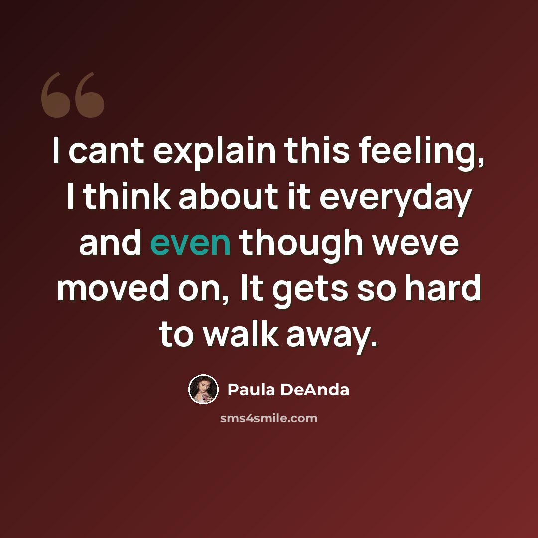 “I cant explain this feeling, I think about it everyday and even though weve moved on, It gets so hard to walk away.” quote by Paula DeAnda