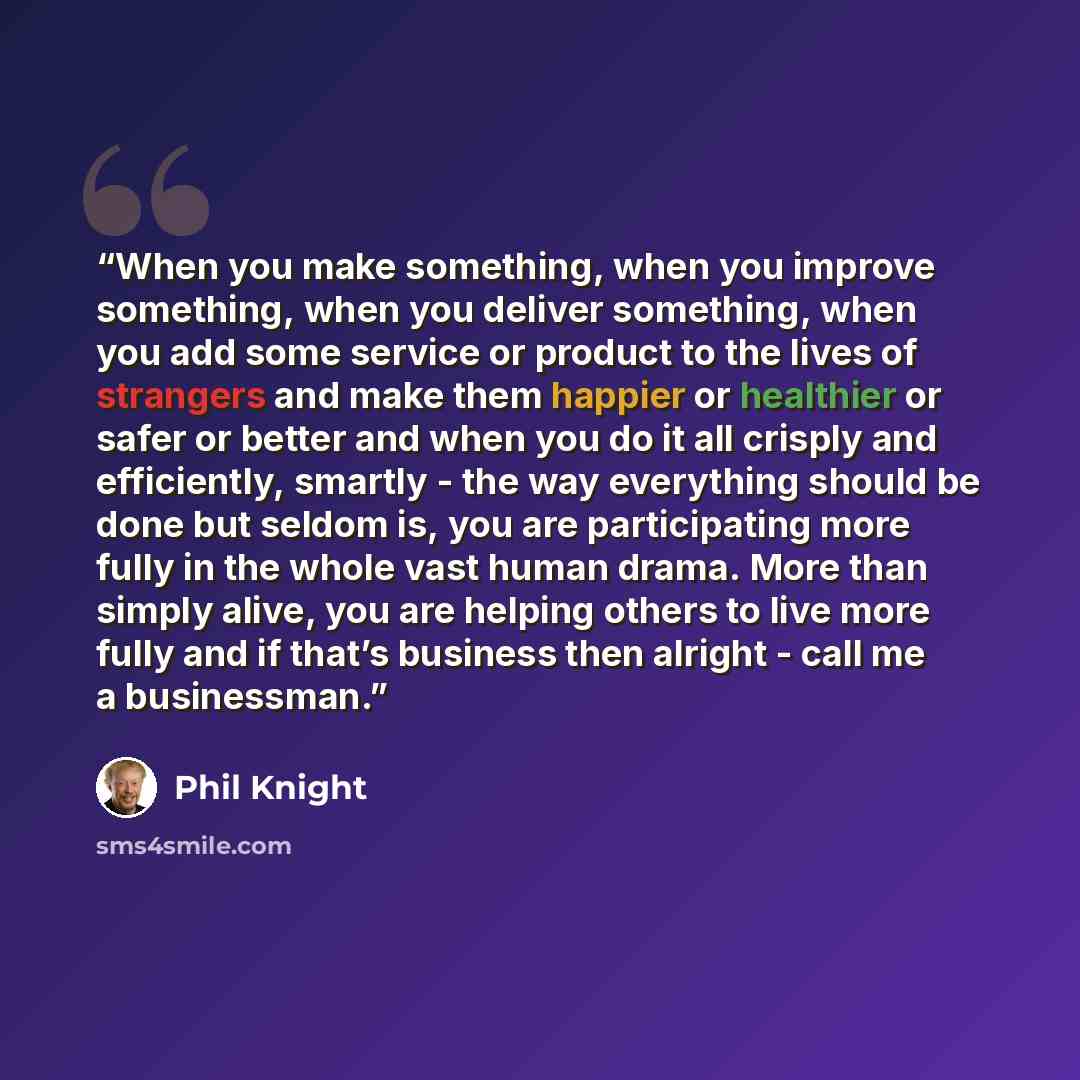 “When you make something, when you improve something, when you deliver something, when you add some service or product to the lives of strangers and make them happier or healthier or safer or better and when you do it all crisply and efficiently, smartly - the way everything should be done but…” quote by Phil Knight