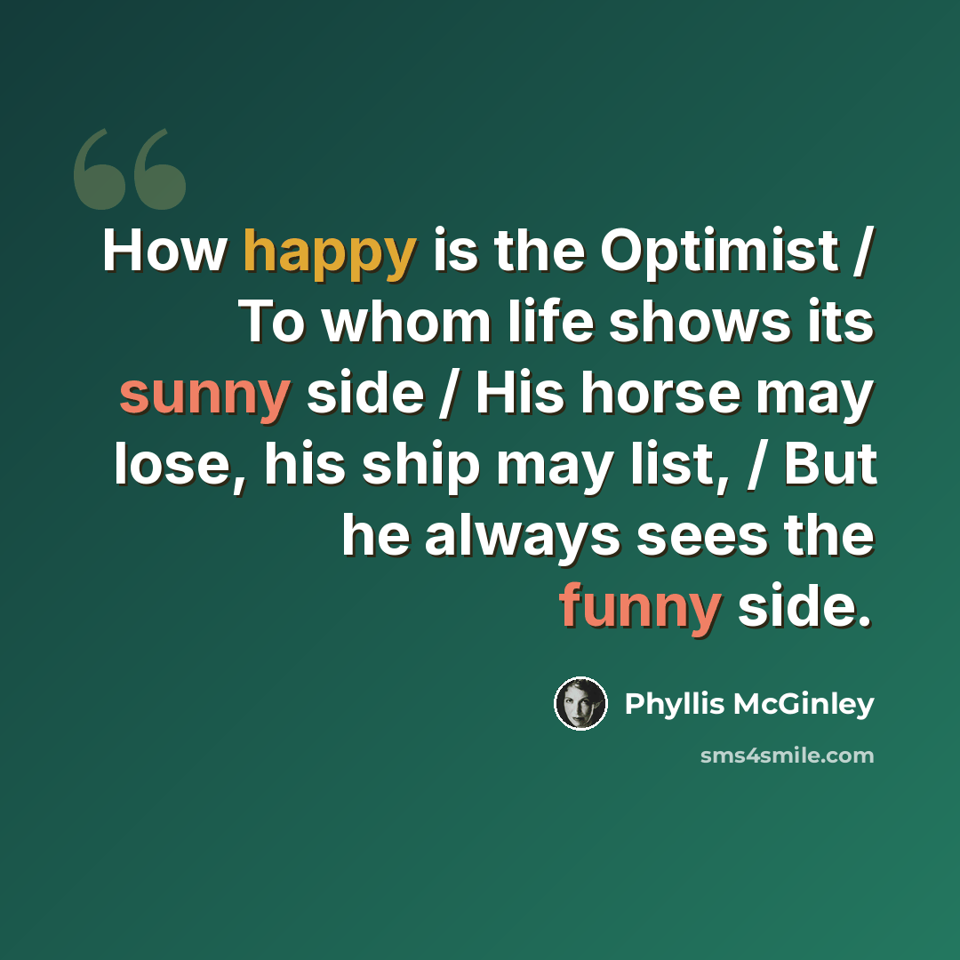“How happy is the Optimist / To whom life shows its sunny side / His horse may lose, his ship may list, / But he always sees the funny side.” quote by Phyllis McGinley