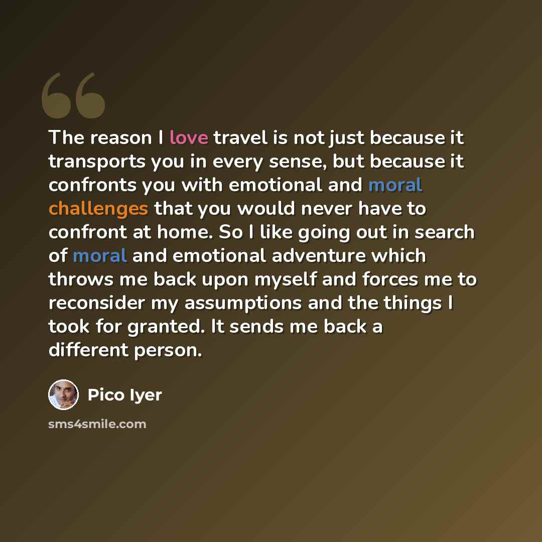 “The reason I love travel is not just because it transports you in every sense, but because it confronts you with emotional and moral challenges that you would never have to confront at home. So I like going out in search of moral and emotional adventure which throws me back upon myself and forces…” quote by Pico Iyer