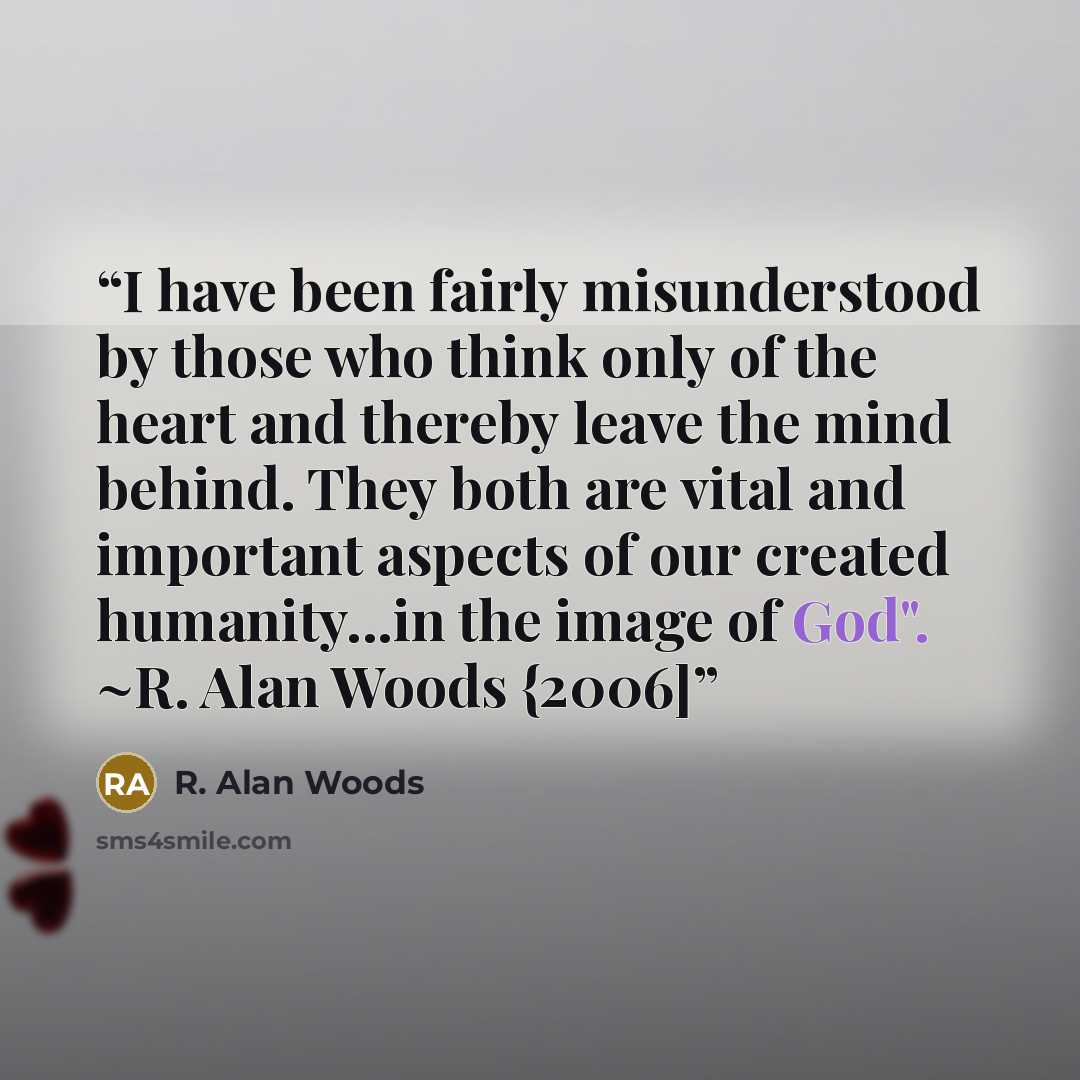 “I have been fairly misunderstood by those who think only of the heart and thereby leave the mind behind. They both are vital and important aspects of our created humanity...in the image of God". ~R. Alan Woods {2006]” quote by R. Alan Woods