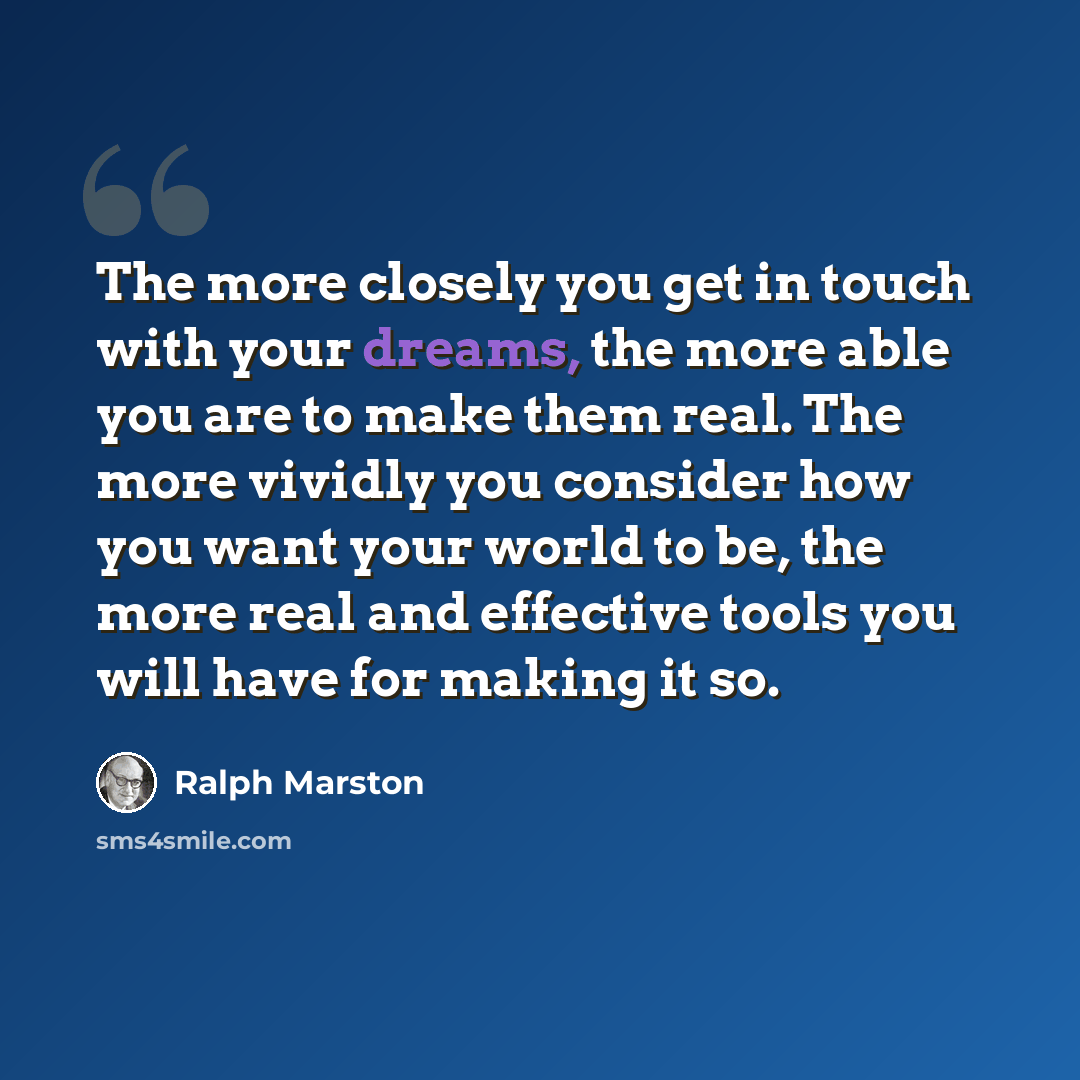 “The more closely you get in touch with your dreams, the more able you are to make them real. The more vividly you consider how you want your world to be, the more real and effective tools you will have for making it so.” quote by Ralph Marston
