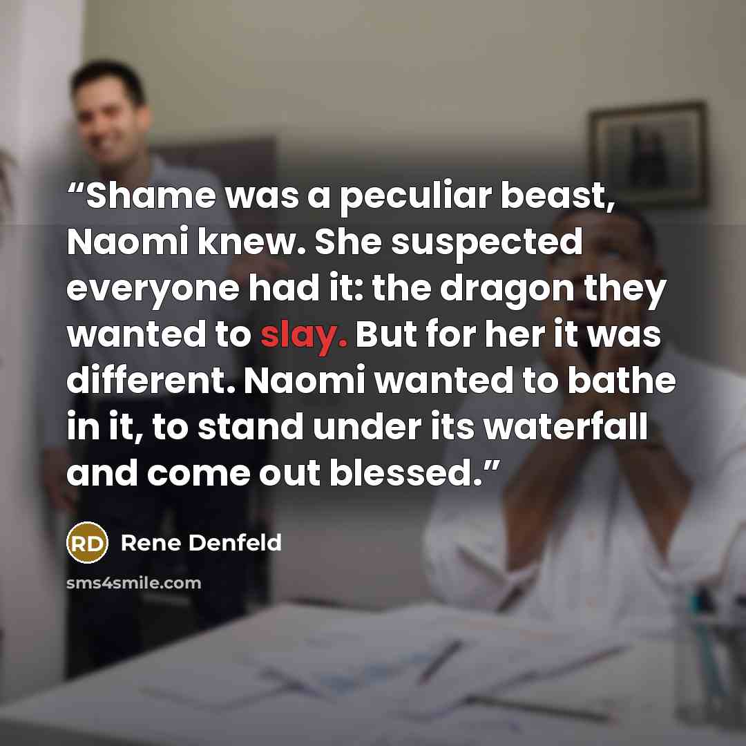 “Shame was a peculiar beast, Naomi knew. She suspected everyone had it: the dragon they wanted to slay. But for her it was different. Naomi wanted to bathe in it, to stand under its waterfall and come out blessed.” quote by Rene Denfeld