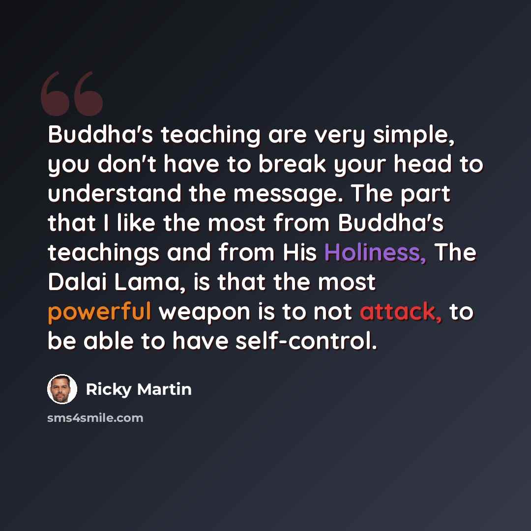 “Buddha's teaching are very simple, you don't have to break your head to understand the message. The part that I like the most from Buddha's teachings and from His Holiness, The Dalai Lama, is that the most powerful weapon is to not attack, to be able to have self-control.” quote by Ricky Martin