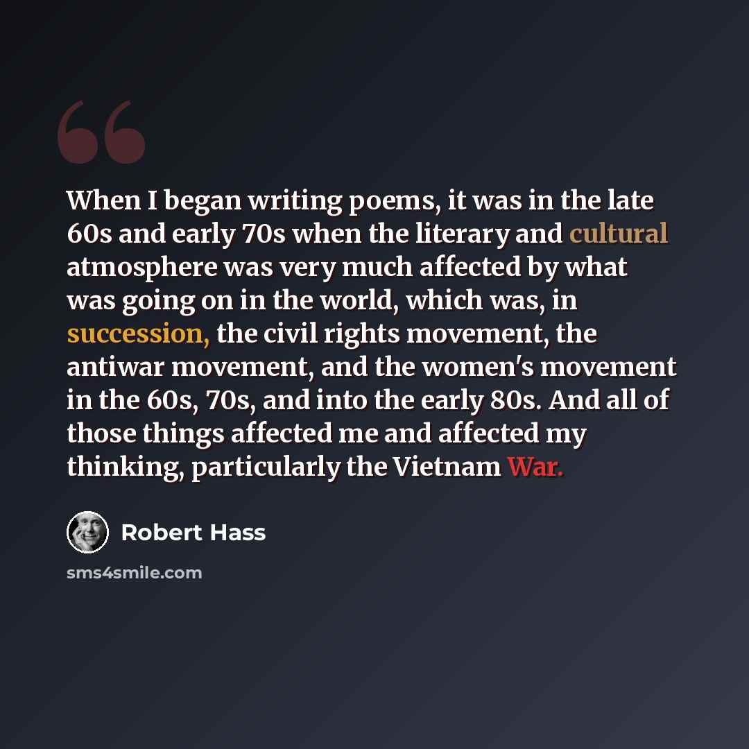 “When I began writing poems, it was in the late 60s and early 70s when the literary and cultural atmosphere was very much affected by what was going on in the world, which was, in succession, the civil rights movement, the antiwar movement, and the women's movement in the 60s, 70s, and into the…” quote by Robert Hass