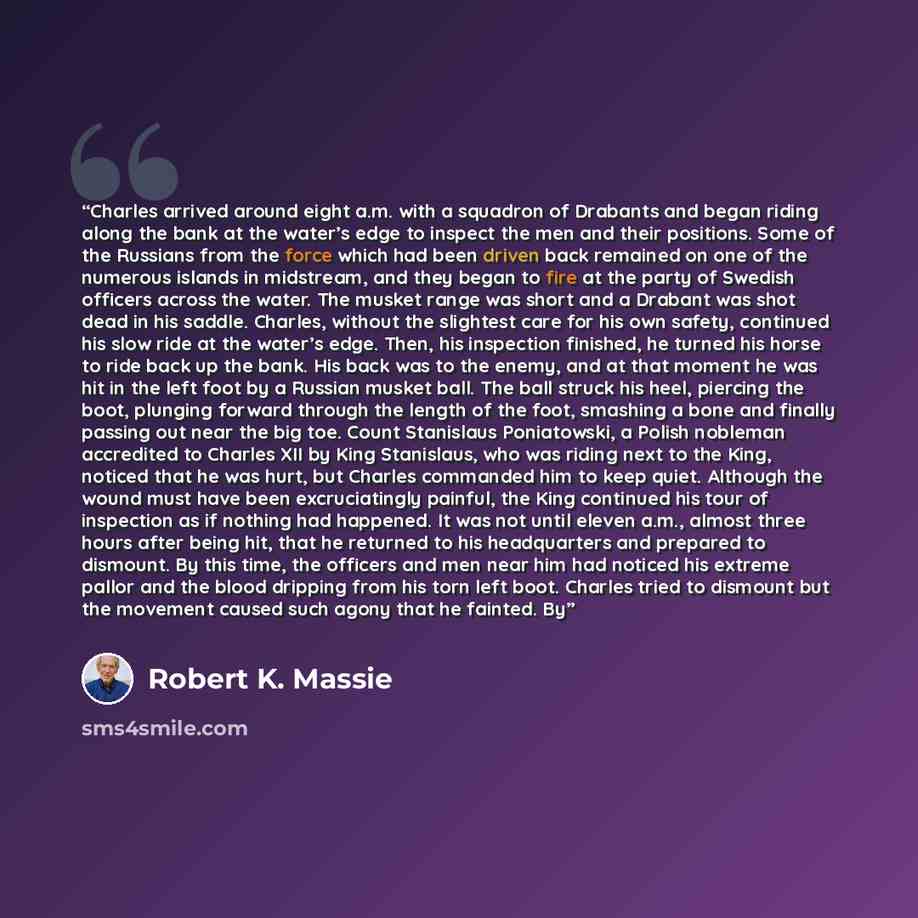 “Charles arrived around eight a.m. with a squadron of Drabants and began riding along the bank at the water’s edge to inspect the men and their positions. Some of the Russians from the force which had been driven back remained on one of the numerous islands in midstream, and they began to fire at…” quote by Robert K. Massie