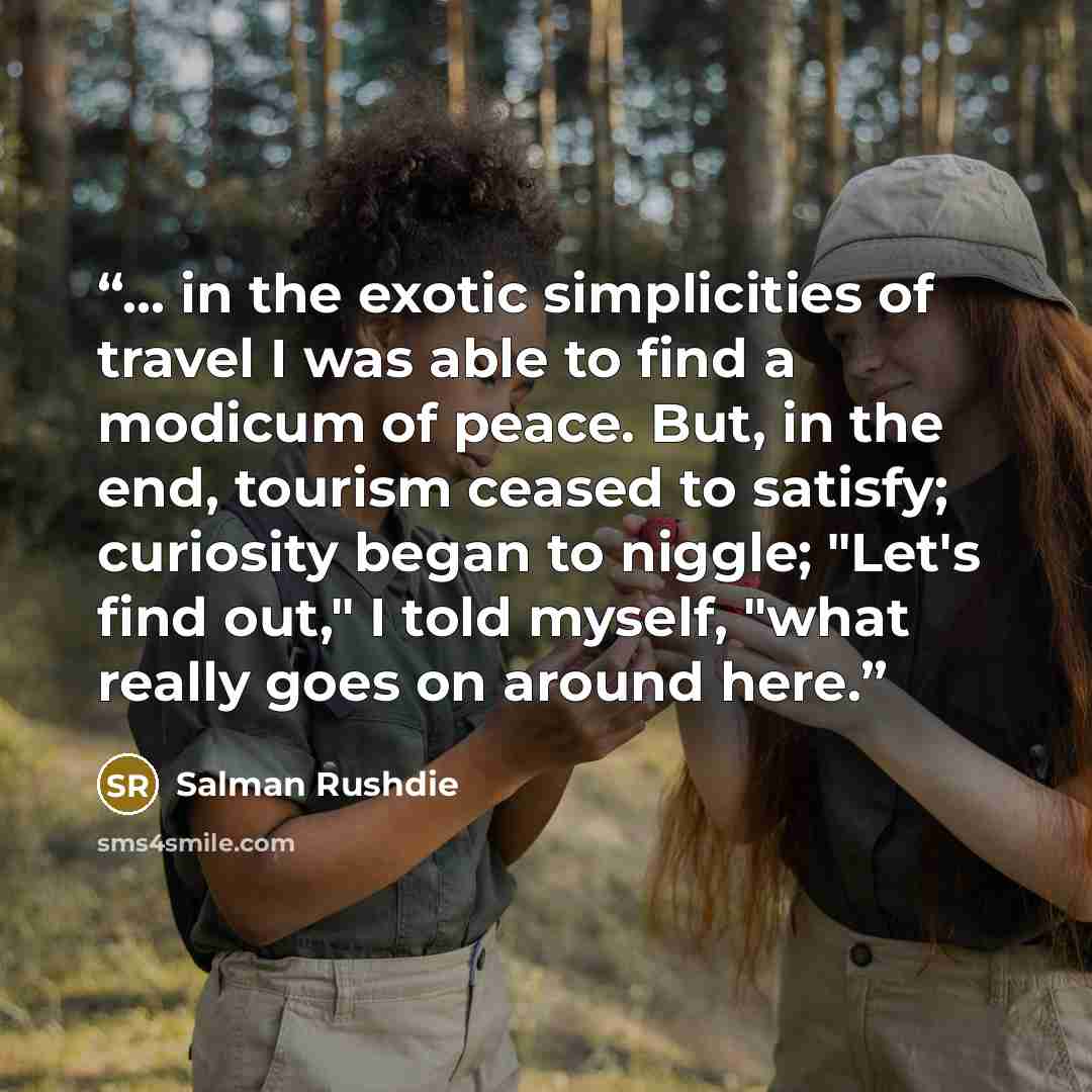 “... in the exotic simplicities of travel I was able to find a modicum of peace. But, in the end, tourism ceased to satisfy; curiosity began to niggle; "Let's find out," I told myself, "what really goes on around here.” quote by Salman Rushdie