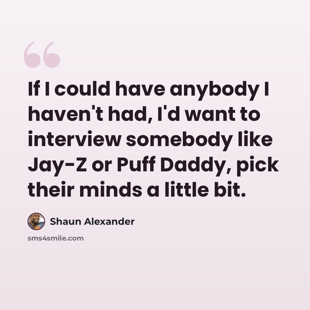 “If I could have anybody I haven't had, I'd want to interview somebody like Jay-Z or Puff Daddy, pick their minds a little bit.” quote by Shaun Alexander