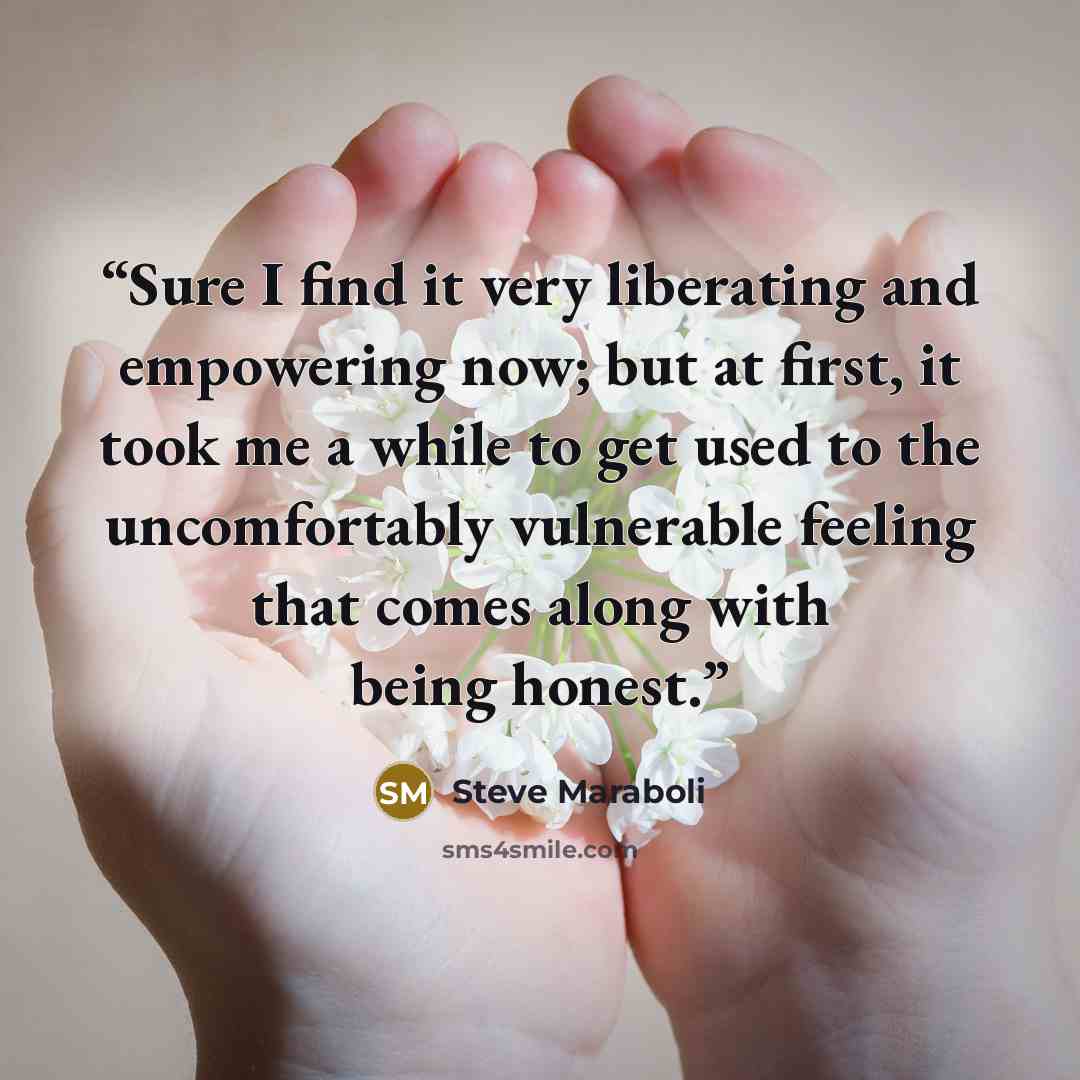 “Sure I find it very liberating and empowering now; but at first, it took me a while to get used to the uncomfortably vulnerable feeling that comes along with being honest.” quote by Steve Maraboli