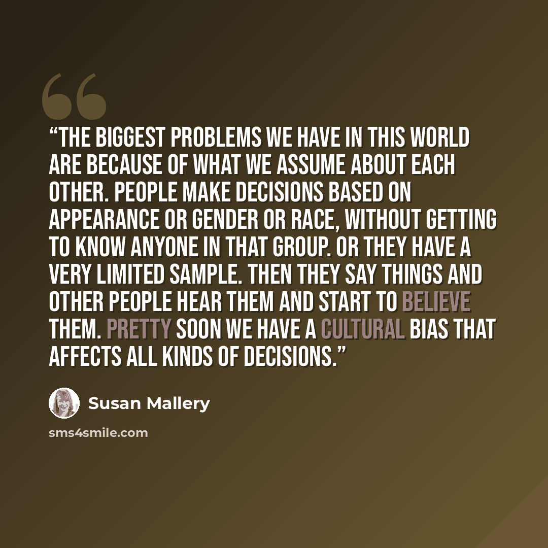 “The biggest problems we have in this world are because of what we assume about each other. People make decisions based on appearance or gender or race, without getting to know anyone in that group. Or they have a very limited sample. Then they say things and other people hear them and start to…” quote by Susan Mallery