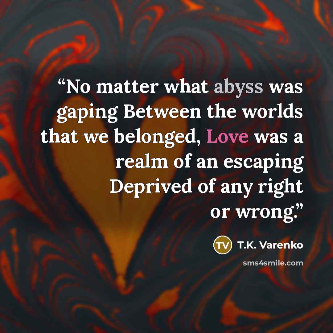 “No matter what abyss was gaping Between the worlds that we belonged, Love was a realm of an escaping Deprived of any right or wrong.” quote by T.K. Varenko