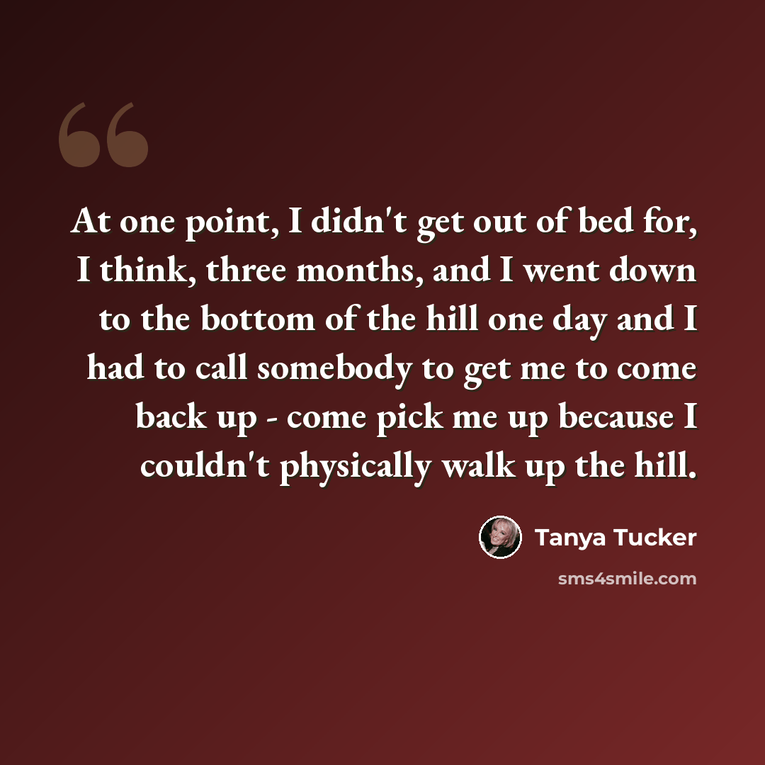 “At one point, I didn't get out of bed for, I think, three months, and I went down to the bottom of the hill one day and I had to call somebody to get me to come back up - come pick me up because I couldn't physically walk up the hill.” quote by Tanya Tucker