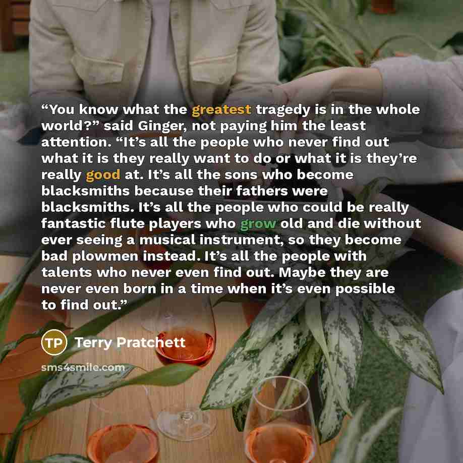 “You know what the greatest tragedy is in the whole world?” said Ginger, not paying him the least attention. “It’s all the people who never find out what it is they really want to do or what it is they’re really good at. It’s all the sons who become blacksmiths because their fathers were…” quote by Terry Pratchett