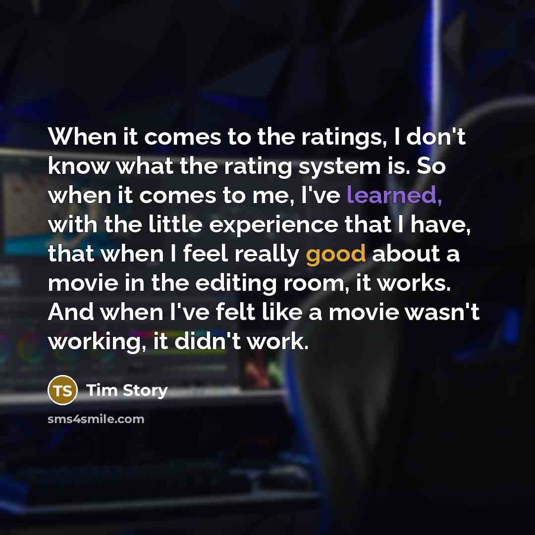 “When it comes to the ratings, I don't know what the rating system is. So when it comes to me, I've learned, with the little experience that I have, that when I feel really good about a movie in the editing room, it works. And when I've felt like a movie wasn't working, it didn't work.” quote by Tim Story