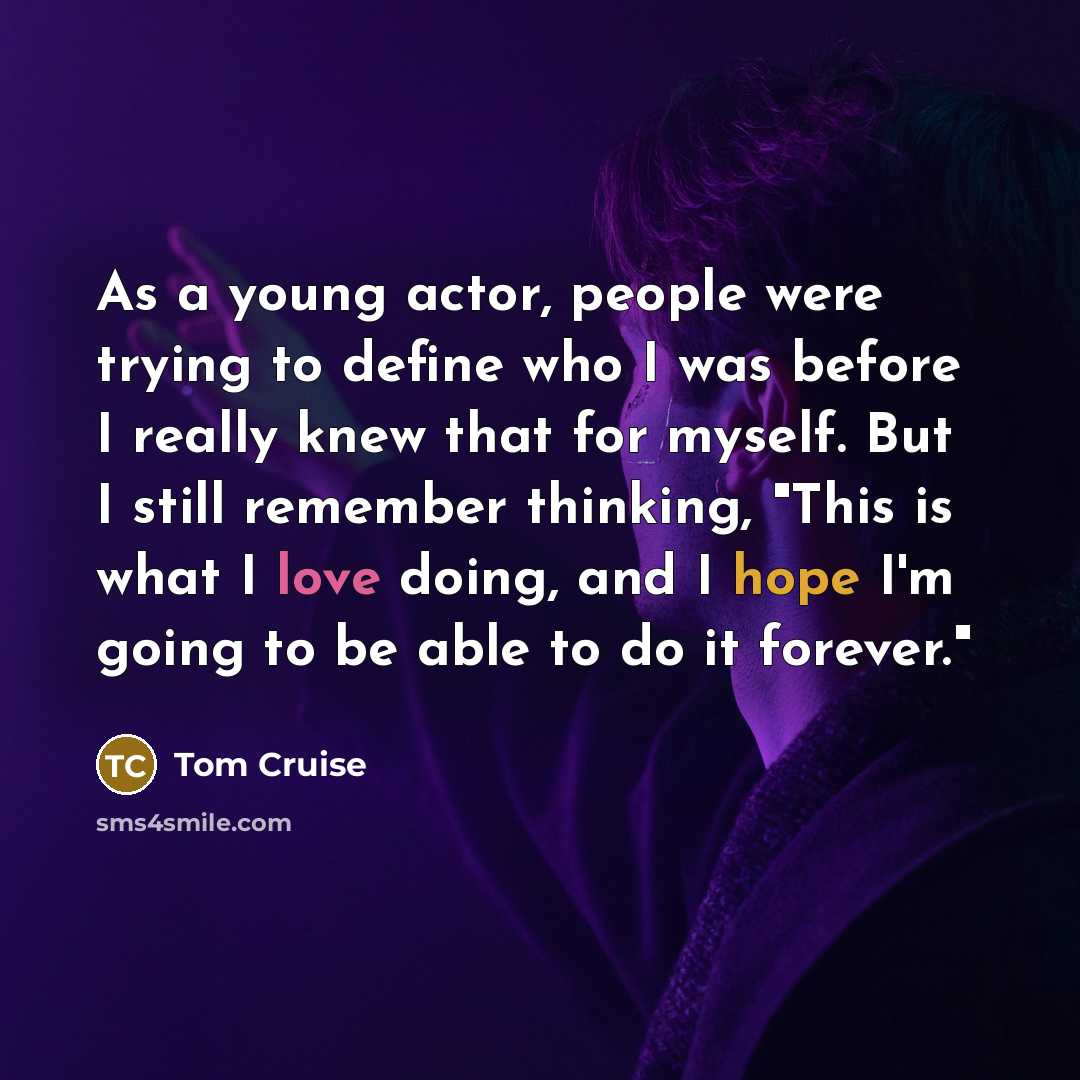 “As a young actor, people were trying to define who I was before I really knew that for myself. But I still remember thinking, "This is what I love doing, and I hope I'm going to be able to do it forever."” quote by Tom Cruise