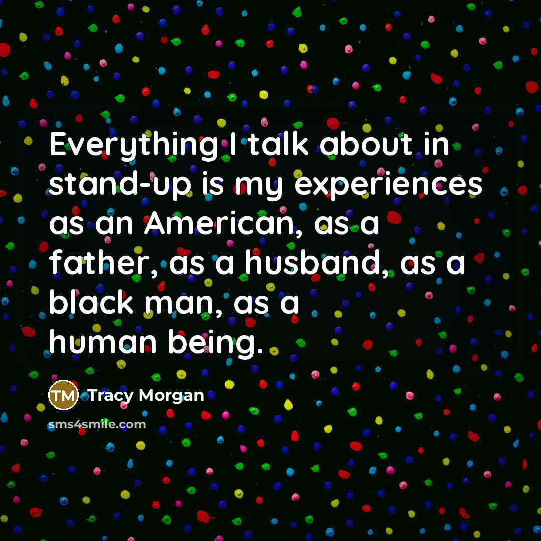 “Everything I talk about in stand-up is my experiences as an American, as a father, as a husband, as a black man, as a human being.” quote by Tracy Morgan