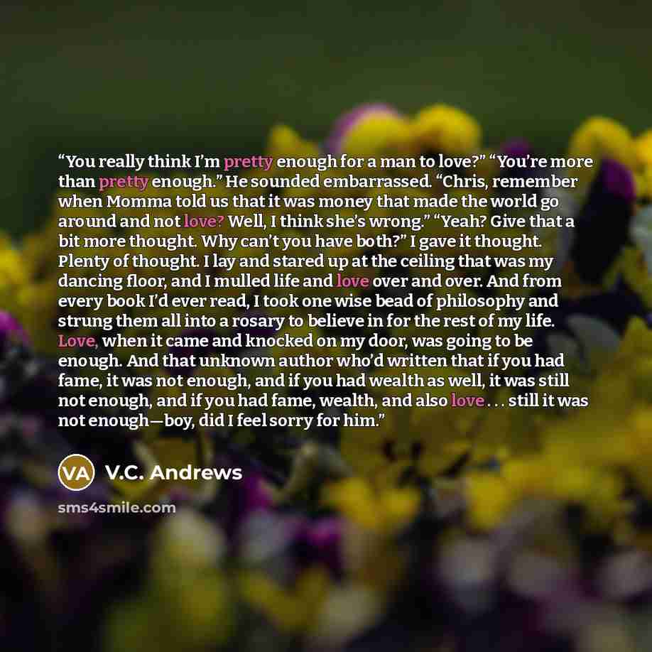 “You really think I’m pretty enough for a man to love?” “You’re more than pretty enough.” He sounded embarrassed. “Chris, remember when Momma told us that it was money that made the world go around and not love? Well, I think she’s wrong.” “Yeah? Give that a bit more thought. Why can’t you have…” quote by V.C. Andrews
