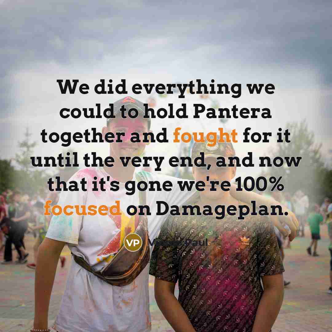 “We did everything we could to hold Pantera together and fought for it until the very end, and now that it's gone we're 100% focused on Damageplan.” quote by Vinnie Paul