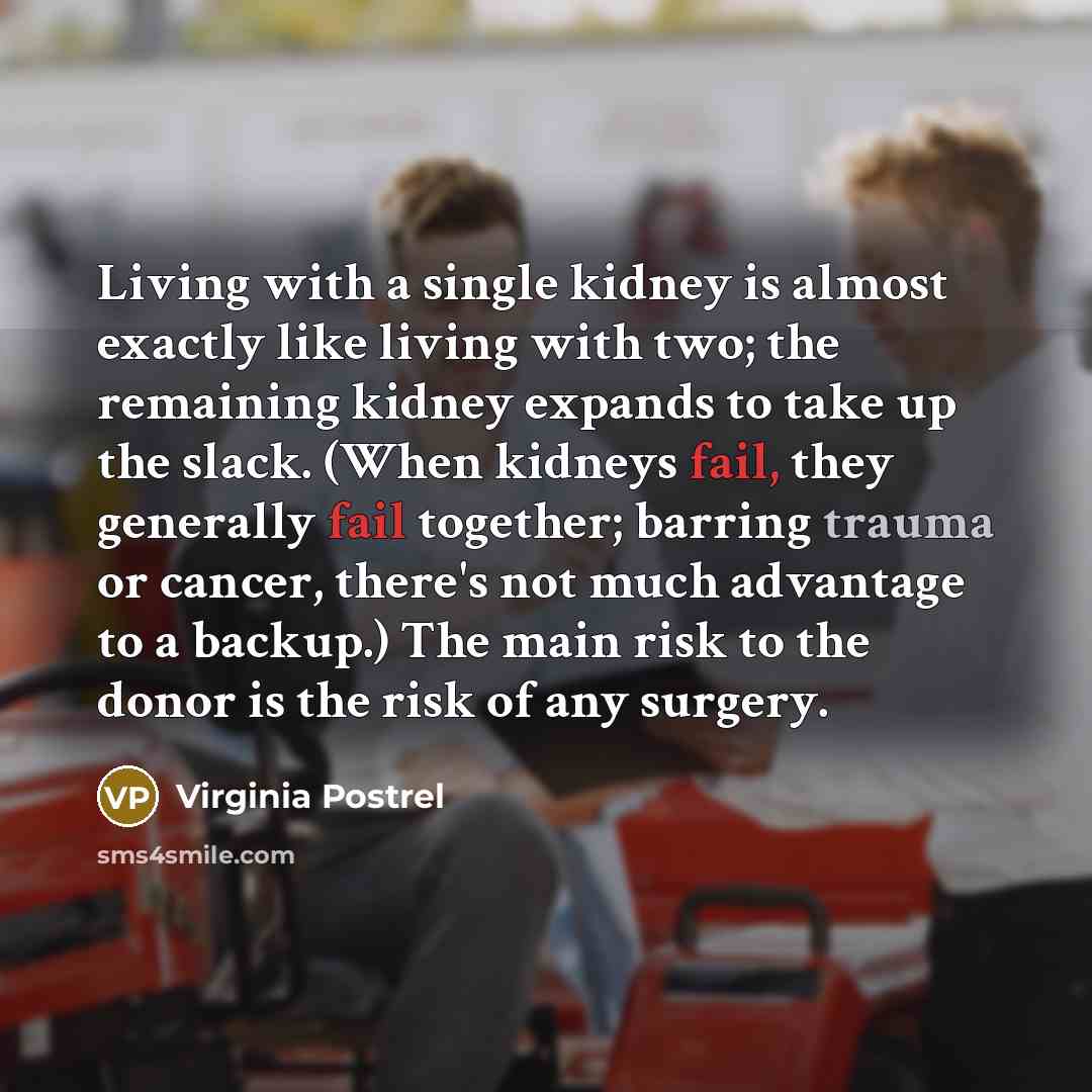 “Living with a single kidney is almost exactly like living with two; the remaining kidney expands to take up the slack. (When kidneys fail, they generally fail together; barring trauma or cancer, there's not much advantage to a backup.) The main risk to the donor is the risk of any surgery.” quote by Virginia Postrel