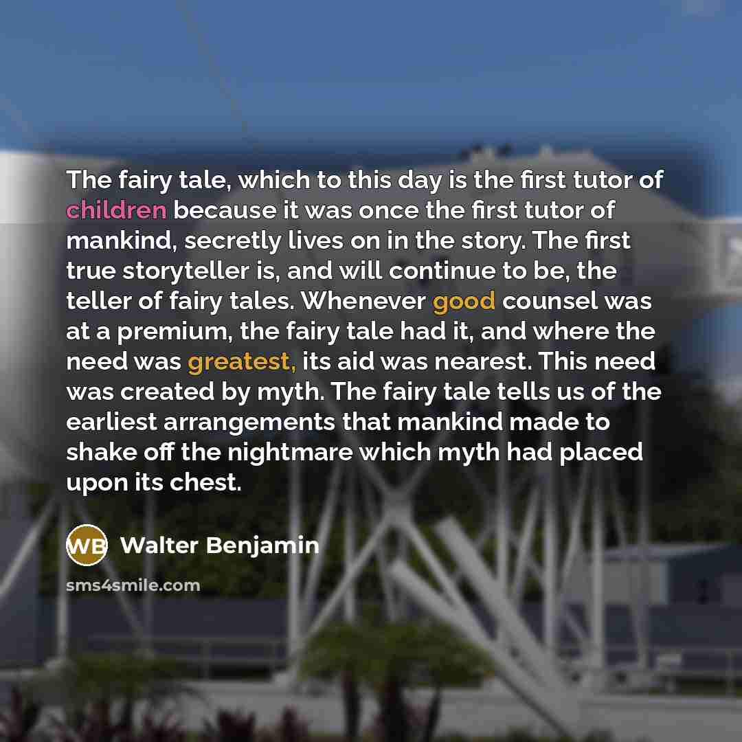 “The fairy tale, which to this day is the first tutor of children because it was once the first tutor of mankind, secretly lives on in the story. The first true storyteller is, and will continue to be, the teller of fairy tales. Whenever good counsel was at a premium, the fairy tale had it, and…” quote by Walter Benjamin