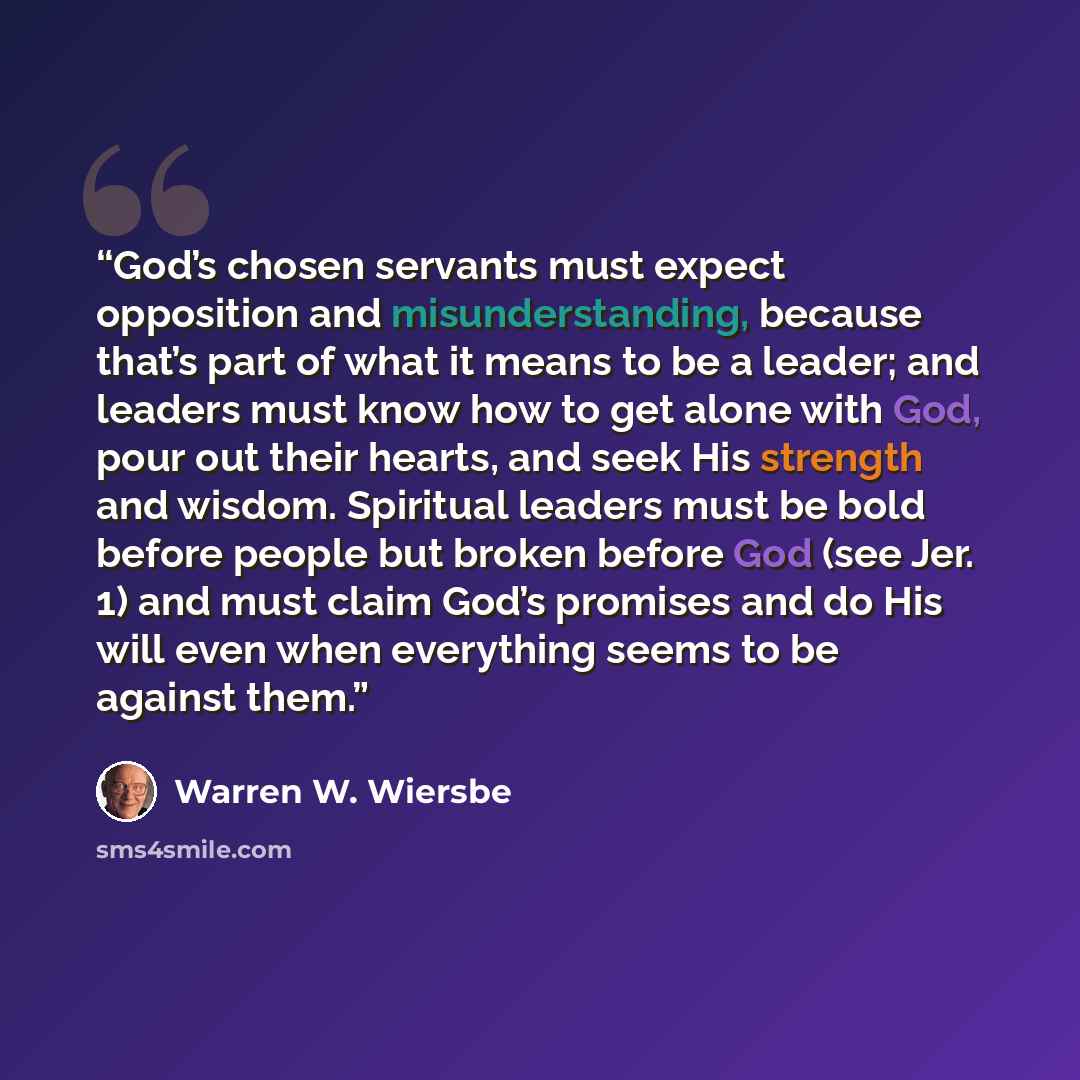 “God’s chosen servants must expect opposition and misunderstanding, because that’s part of what it means to be a leader; and leaders must know how to get alone with God, pour out their hearts, and seek His strength and wisdom. Spiritual leaders must be bold before people but broken before God (see…” quote by Warren W. Wiersbe