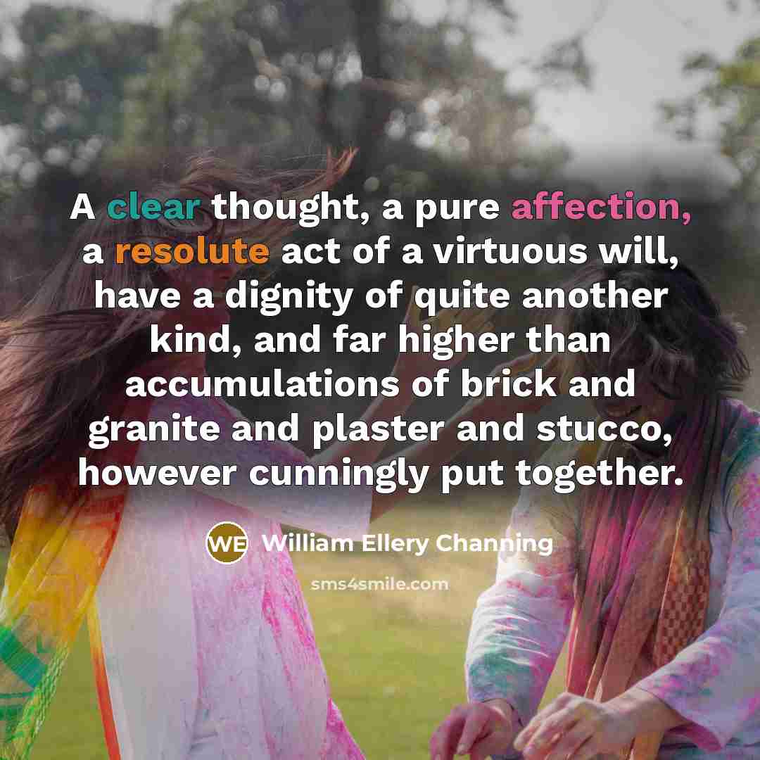 “A clear thought, a pure affection, a resolute act of a virtuous will, have a dignity of quite another kind, and far higher than accumulations of brick and granite and plaster and stucco, however cunningly put together.” quote by William Ellery Channing
