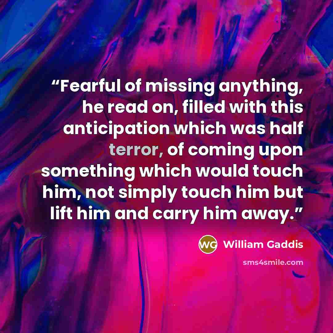 “Fearful of missing anything, he read on, filled with this anticipation which was half terror, of coming upon something which would touch him, not simply touch him but lift him and carry him away.” quote by William Gaddis