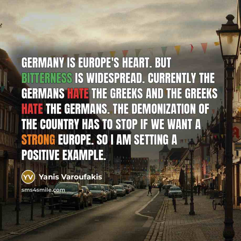 “Germany is Europe's heart. But bitterness is widespread. Currently the Germans hate the Greeks and the Greeks hate the Germans. The demonization of the country has to stop if we want a strong Europe. So I am setting a positive example.” quote by Yanis Varoufakis