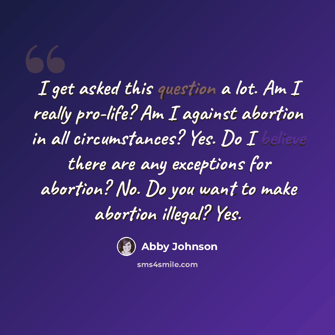 “I get asked this question a lot. Am I really pro-life? Am I against abortion in all circumstances? Yes. Do I believe there are any exceptions for abortion? No. Do you want to make abortion illegal? Yes.” quote by Abby Johnson