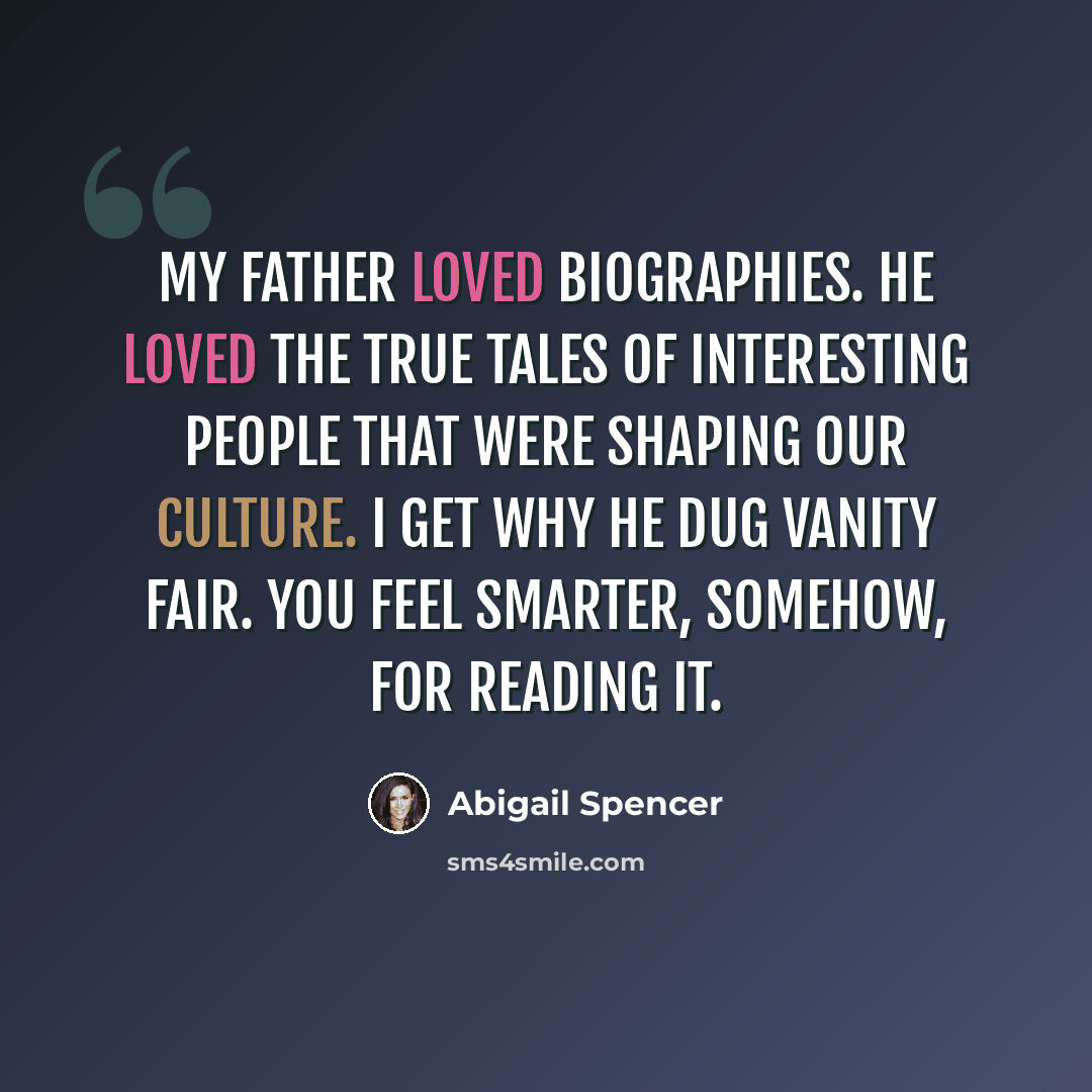“My father loved biographies. He loved the true tales of interesting people that were shaping our culture. I get why he dug Vanity Fair. You feel smarter, somehow, for reading it.” quote by Abigail Spencer
