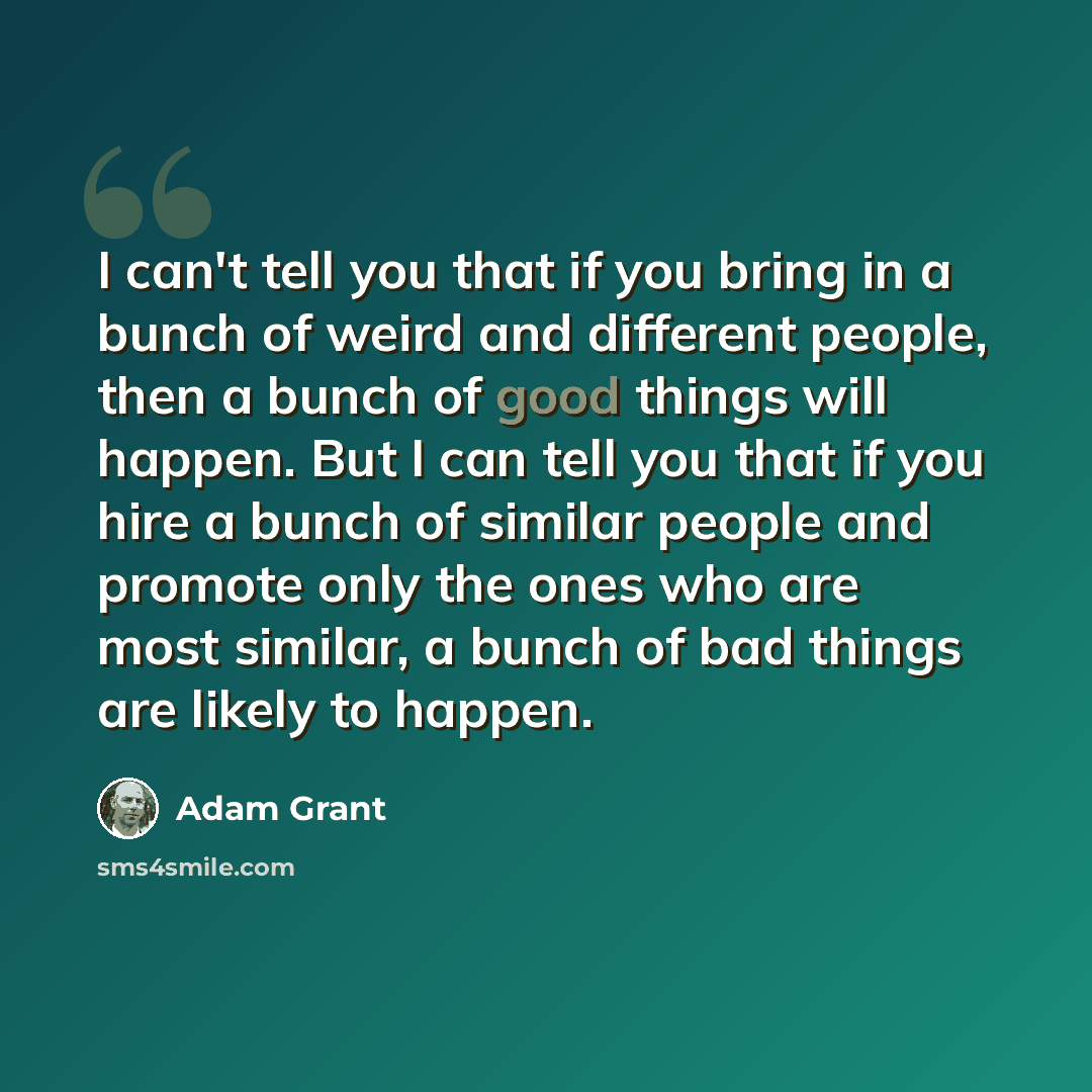 “I can't tell you that if you bring in a bunch of weird and different people, then a bunch of good things will happen. But I can tell you that if you hire a bunch of similar people and promote only the ones who are most similar, a bunch of bad things are likely to happen.” quote by Adam Grant