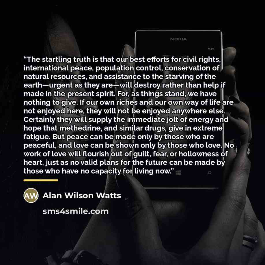 “The startling truth is that our best efforts for civil rights, international peace, population control, conservation of natural resources, and assistance to the starving of the earth—urgent as they are—will destroy rather than help if made in the present spirit. For, as things stand, we have…” quote by Alan Wilson Watts