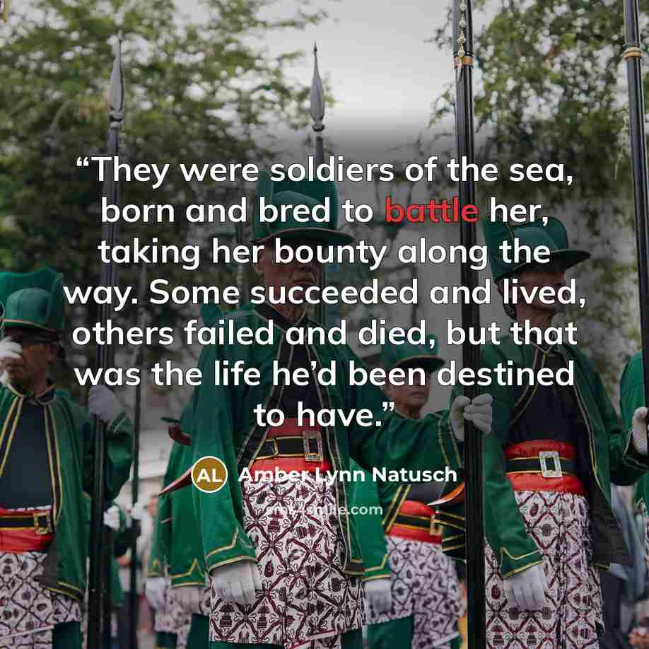 “They were soldiers of the sea, born and bred to battle her, taking her bounty along the way. Some succeeded and lived, others failed and died, but that was the life he’d been destined to have.” quote by Amber Lynn Natusch