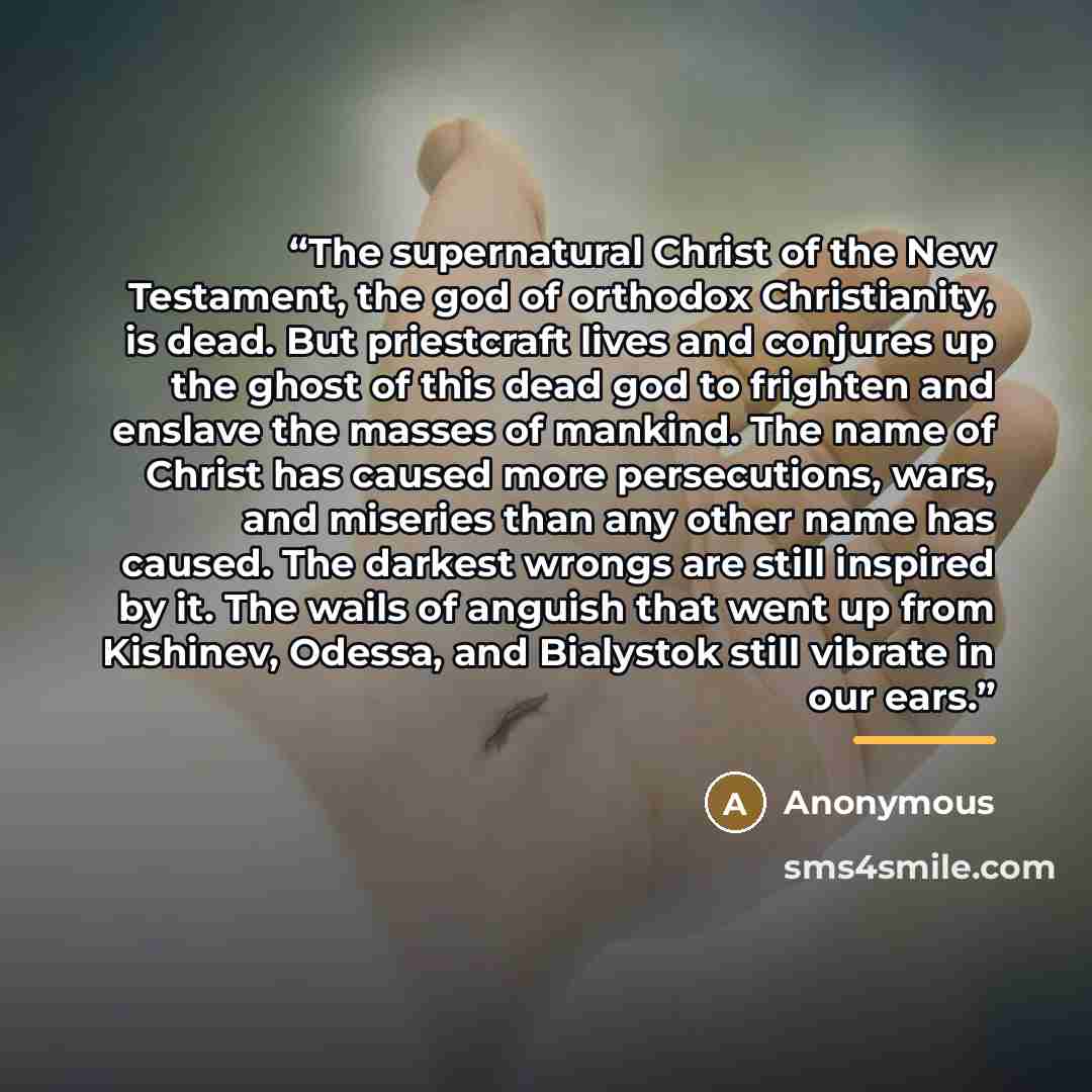 “The supernatural Christ of the New Testament, the god of orthodox Christianity, is dead. But priestcraft lives and conjures up the ghost of this dead god to frighten and enslave the masses of mankind. The name of Christ has caused more persecutions, wars, and miseries than any other name has…” quote by Anonymous