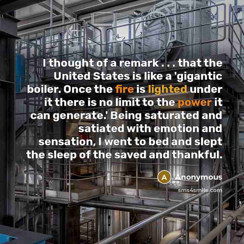“I thought of a remark . . . that the United States is like a 'gigantic boiler. Once the fire is lighted under it there is no limit to the power it can generate.' Being saturated and satiated with emotion and sensation, I went to bed and slept the sleep of the saved and thankful.” quote by Anonymous