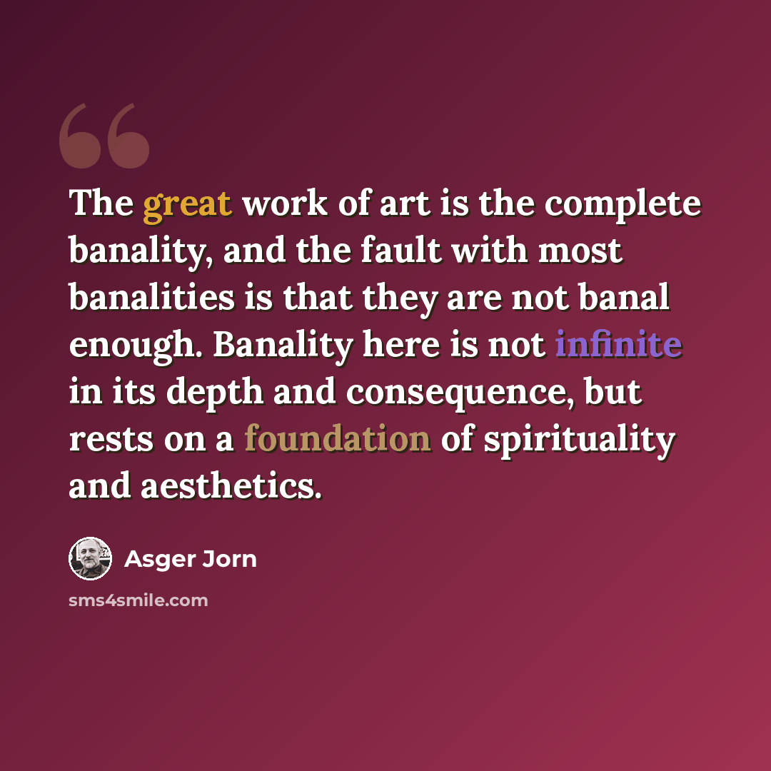 “The great work of art is the complete banality, and the fault with most banalities is that they are not banal enough. Banality here is not infinite in its depth and consequence, but rests on a foundation of spirituality and aesthetics.” quote by Asger Jorn