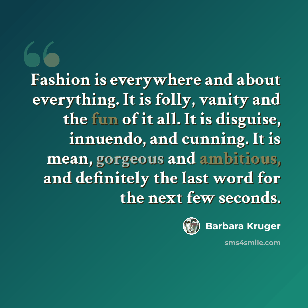 “Fashion is everywhere and about everything. It is folly, vanity and the fun of it all. It is disguise, innuendo, and cunning. It is mean, gorgeous and ambitious, and definitely the last word for the next few seconds.” quote by Barbara Kruger