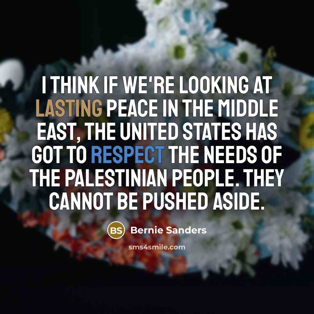 “I think if we're looking at lasting peace in the Middle East, the United States has got to respect the needs of the Palestinian people. They cannot be pushed aside.” quote by Bernie Sanders