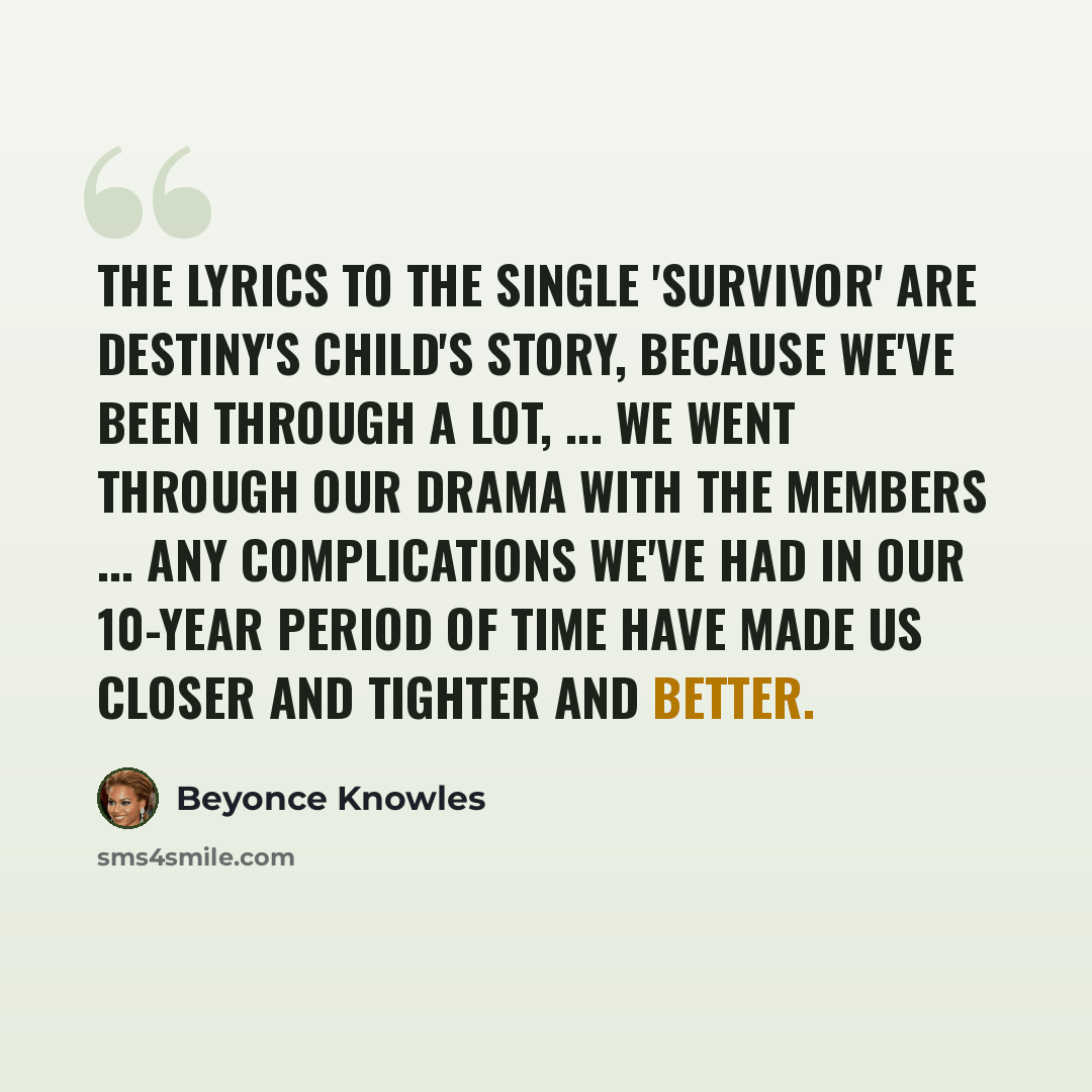 “The lyrics to the single 'Survivor' are Destiny's Child's story, because we've been through a lot, ... We went through our drama with the members ... Any complications we've had in our 10-year period of time have made us closer and tighter and better.” quote by Beyonce Knowles