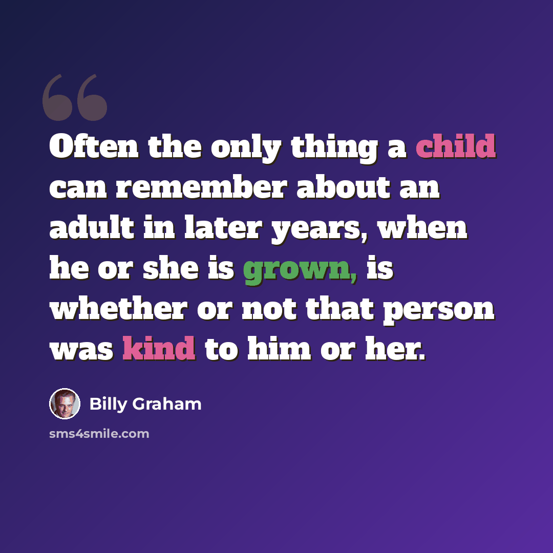“Often the only thing a child can remember about an adult in later years, when he or she is grown, is whether or not that person was kind to him or her.” quote by Billy Graham