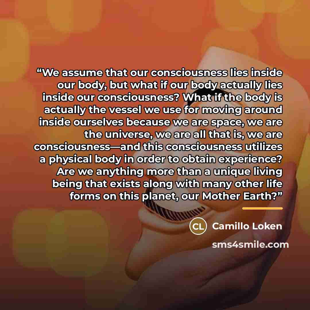 “We assume that our consciousness lies inside our body, but what if our body actually lies inside our consciousness? What if the body is actually the vessel we use for moving around inside ourselves because we are space, we are the universe, we are all that is, we are consciousness—and this…” quote by Camillo Loken