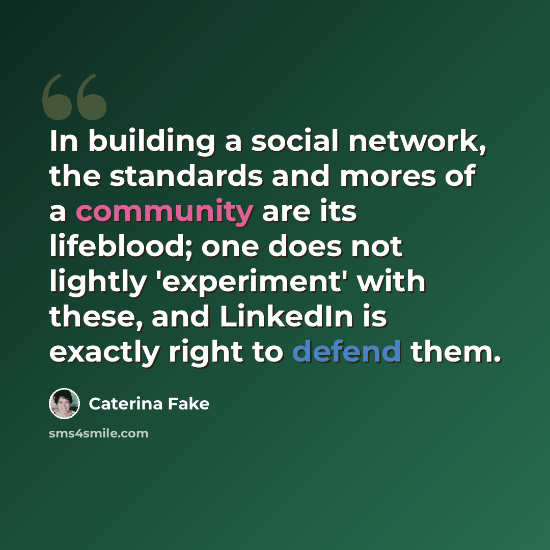 “In building a social network, the standards and mores of a community are its lifeblood; one does not lightly 'experiment' with these, and LinkedIn is exactly right to defend them.” quote by Caterina Fake