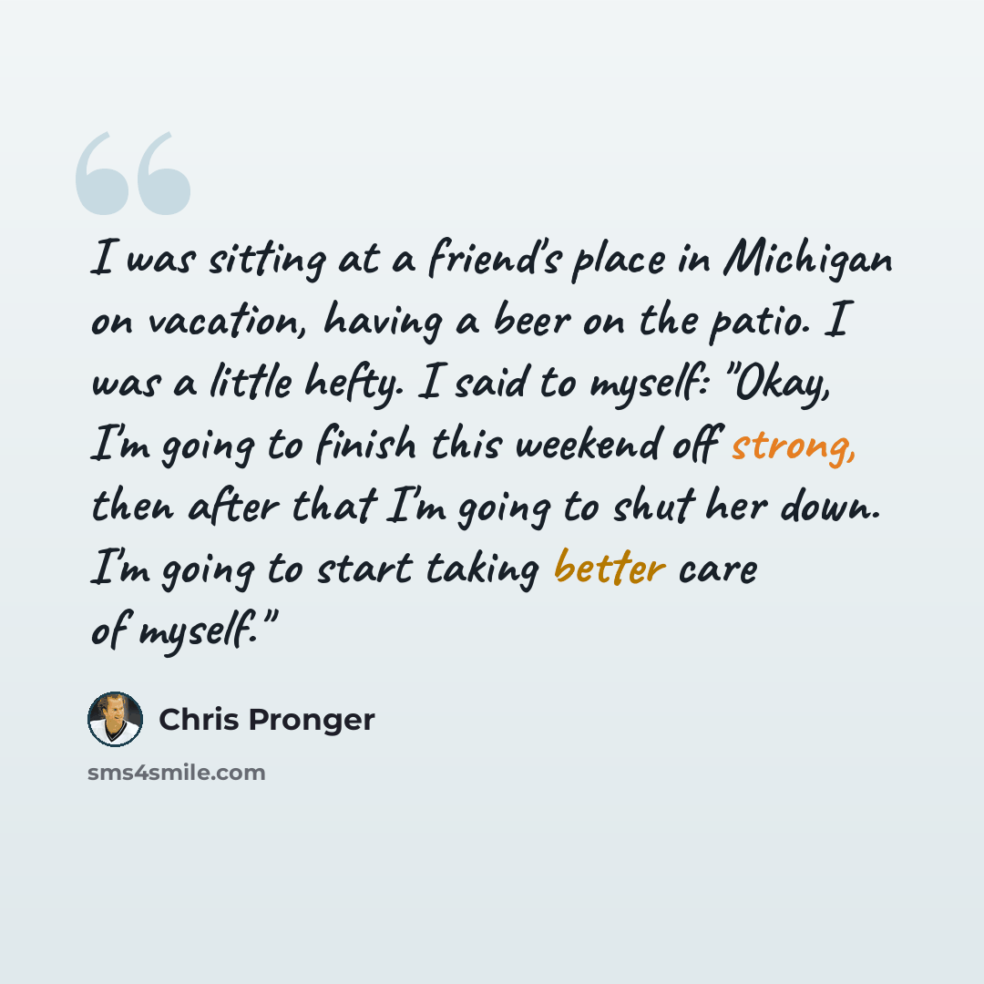 “I was sitting at a friend's place in Michigan on vacation, having a beer on the patio. I was a little hefty. I said to myself: "Okay, I'm going to finish this weekend off strong, then after that I'm going to shut her down. I'm going to start taking better care of myself."” quote by Chris Pronger